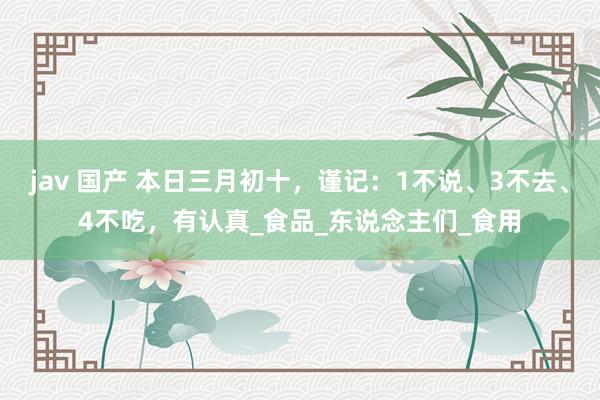 jav 国产 本日三月初十，谨记：1不说、3不去、4不吃，有认真_食品_东说念主们_食用