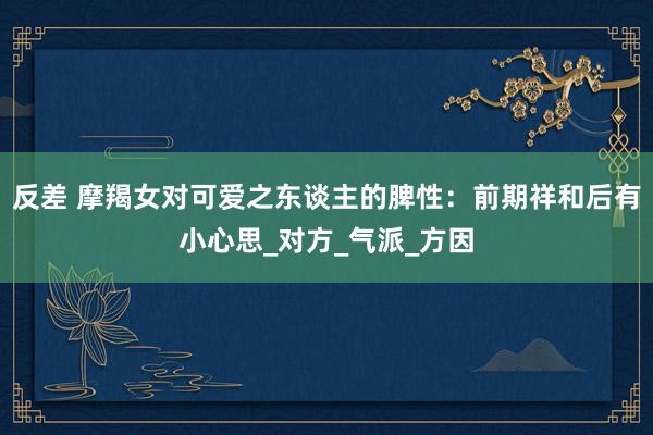 反差 摩羯女对可爱之东谈主的脾性：前期祥和后有小心思_对方_气派_方因