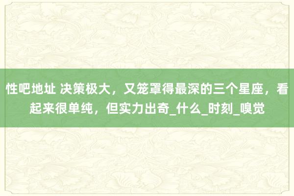性吧地址 决策极大，又笼罩得最深的三个星座，看起来很单纯，但实力出奇_什么_时刻_嗅觉