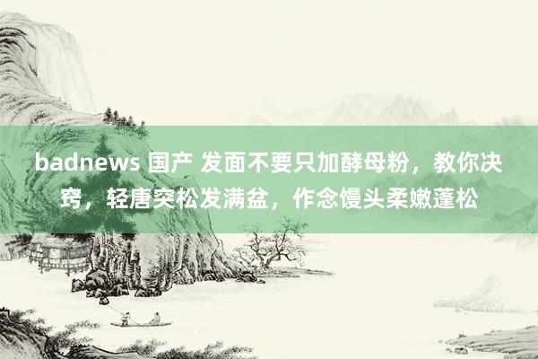 badnews 国产 发面不要只加酵母粉，教你决窍，轻唐突松发满盆，作念馒头柔嫩蓬松