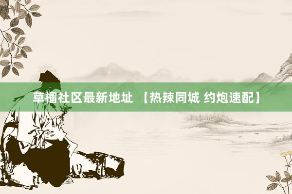 草榴社区最新地址 【热辣同城 约炮速配】