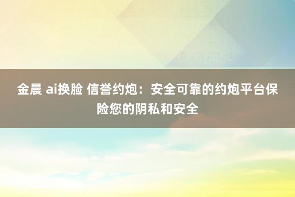 金晨 ai换脸 信誉约炮：安全可靠的约炮平台保险您的阴私和安全