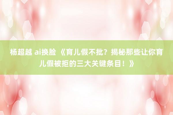 杨超越 ai换脸 《育儿假不批？揭秘那些让你育儿假被拒的三大关键条目！》