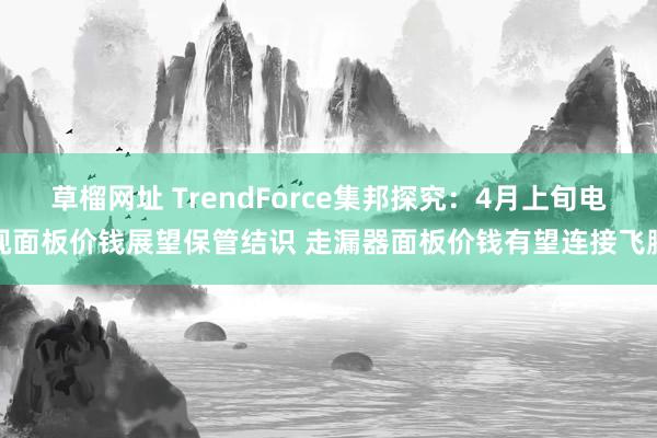 草榴网址 TrendForce集邦探究：4月上旬电视面板价钱展望保管结识 走漏器面板价钱有望连接飞腾