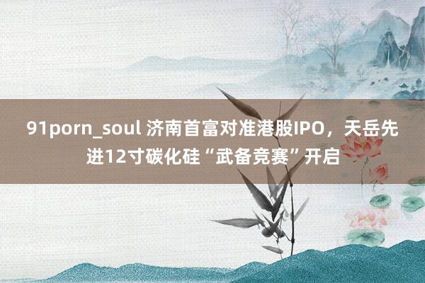 91porn_soul 济南首富对准港股IPO，天岳先进12寸碳化硅“武备竞赛”开启