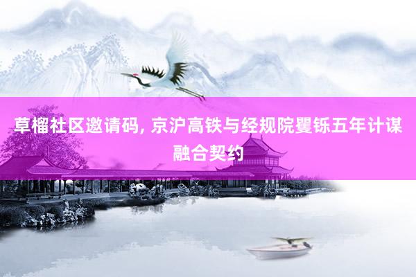草榴社区邀请码, 京沪高铁与经规院矍铄五年计谋融合契约