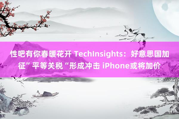 性吧有你春暖花开 TechInsights：好意思国加征”平等关税“形成冲击 iPhone或将加价