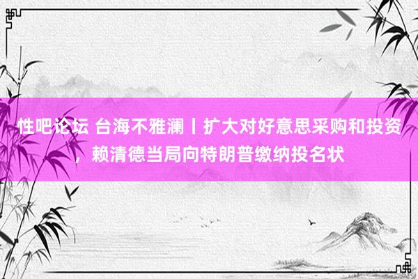 性吧论坛 台海不雅澜丨扩大对好意思采购和投资，赖清德当局向特朗普缴纳投名状