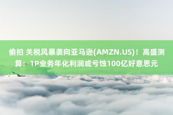 偷拍 关税风暴袭向亚马逊(AMZN.US)！高盛测算：1P业务年化利润或亏蚀100亿好意思元