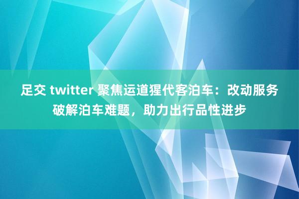 足交 twitter 聚焦运道猩代客泊车：改动服务破解泊车难题，助力出行品性进步