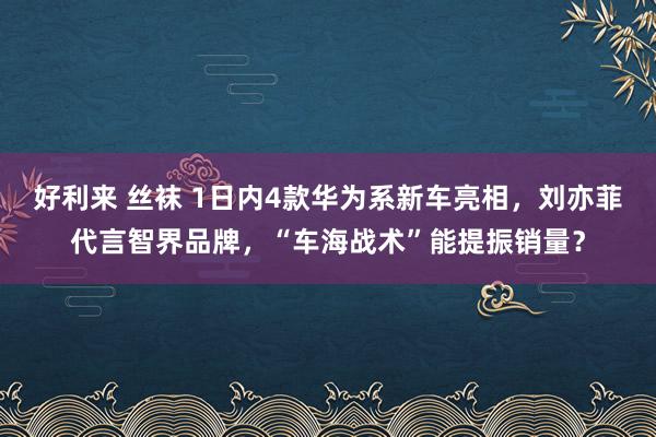 好利来 丝袜 1日内4款华为系新车亮相，刘亦菲代言智界品牌，“车海战术”能提振销量？
