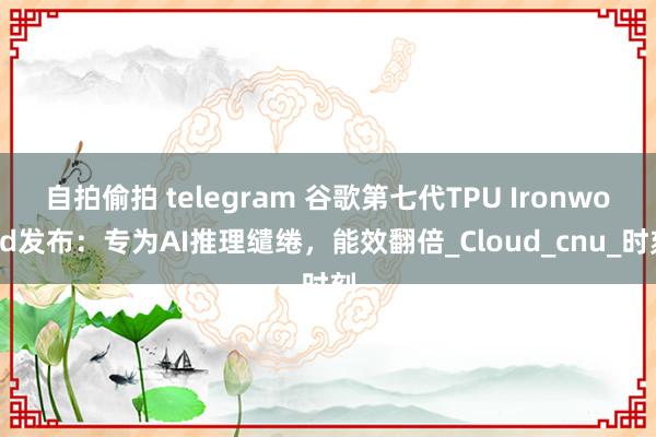 自拍偷拍 telegram 谷歌第七代TPU Ironwood发布：专为AI推理缱绻，能效翻倍_Cloud_cnu_时刻