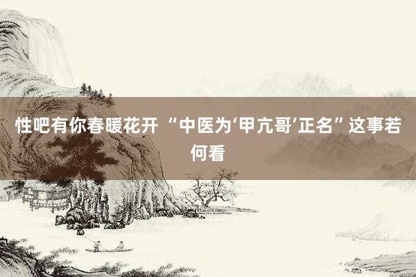 性吧有你春暖花开 “中医为‘甲亢哥’正名”这事若何看