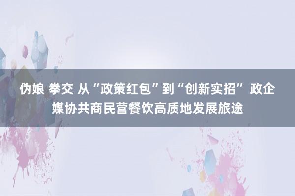 伪娘 拳交 从“政策红包”到“创新实招” 政企媒协共商民营餐饮高质地发展旅途