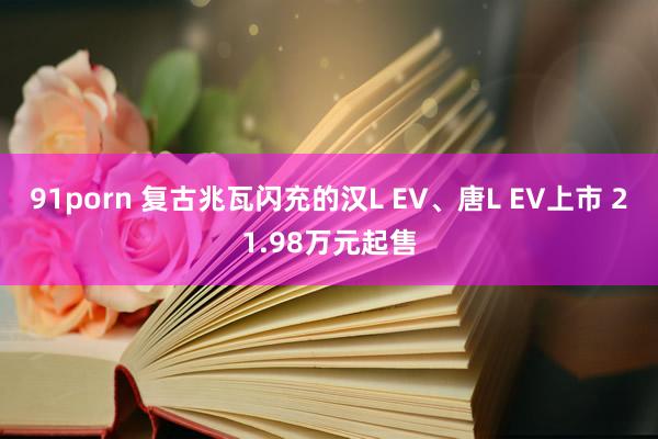 91porn 复古兆瓦闪充的汉L EV、唐L EV上市 21.98万元起售