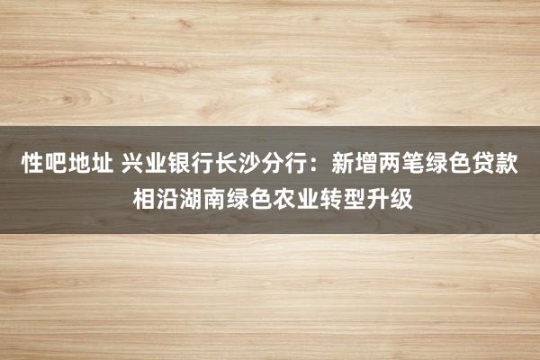 性吧地址 兴业银行长沙分行：新增两笔绿色贷款 相沿湖南绿色农业转型升级