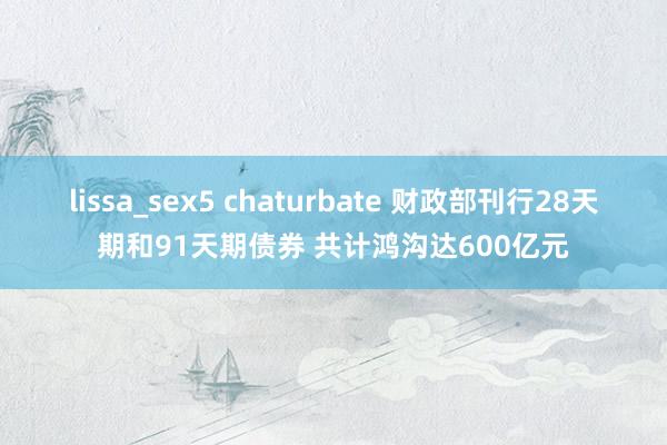 lissa_sex5 chaturbate 财政部刊行28天期和91天期债券 共计鸿沟达600亿元
