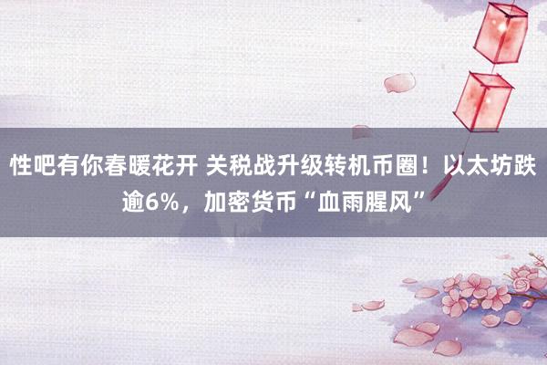 性吧有你春暖花开 关税战升级转机币圈！以太坊跌逾6%，加密货币“血雨腥风”