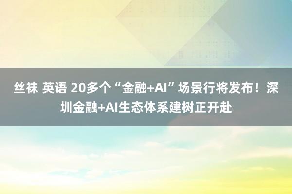丝袜 英语 20多个“金融+AI”场景行将发布！深圳金融+AI生态体系建树正开赴