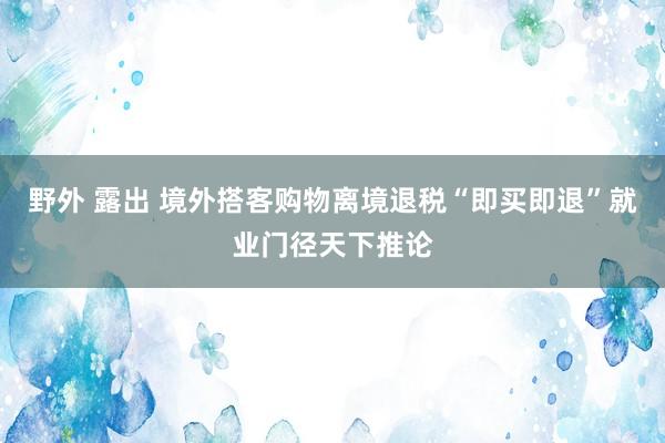 野外 露出 境外搭客购物离境退税“即买即退”就业门径天下推论