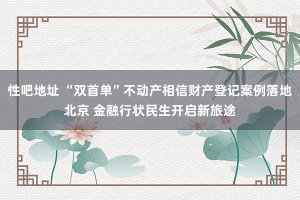 性吧地址 “双首单”不动产相信财产登记案例落地北京 金融行状民生开启新旅途