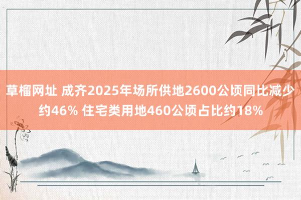 草榴网址 成齐2025年场所供地2600公顷同比减少约46% 住宅类用地460公顷占比约18%
