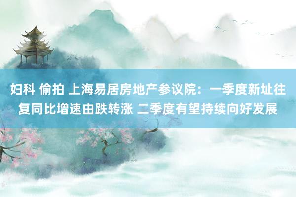 妇科 偷拍 上海易居房地产参议院：一季度新址往复同比增速由跌转涨 二季度有望持续向好发展