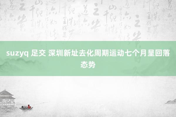 suzyq 足交 深圳新址去化周期运动七个月呈回落态势