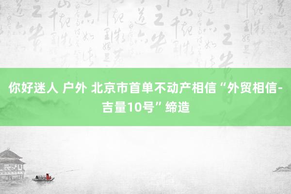 你好迷人 户外 北京市首单不动产相信“外贸相信-吉量10号”缔造