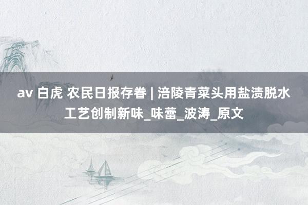 av 白虎 农民日报存眷 | 涪陵青菜头用盐渍脱水工艺创制新味_味蕾_波涛_原文