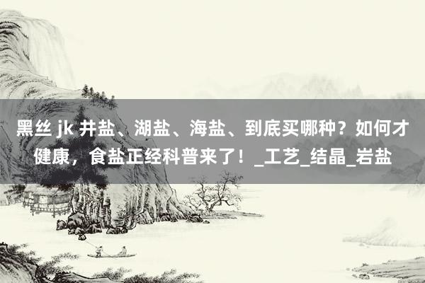黑丝 jk 井盐、湖盐、海盐、到底买哪种？如何才健康，食盐正经科普来了！_工艺_结晶_岩盐