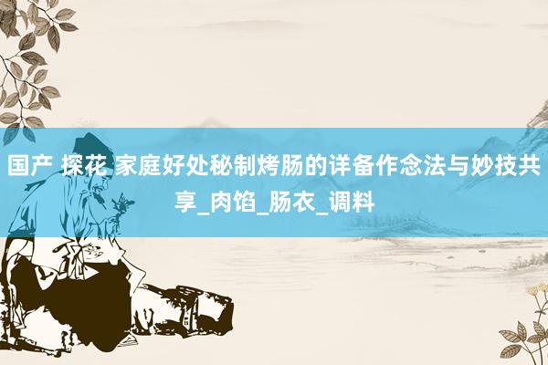 国产 探花 家庭好处秘制烤肠的详备作念法与妙技共享_肉馅_肠衣_调料