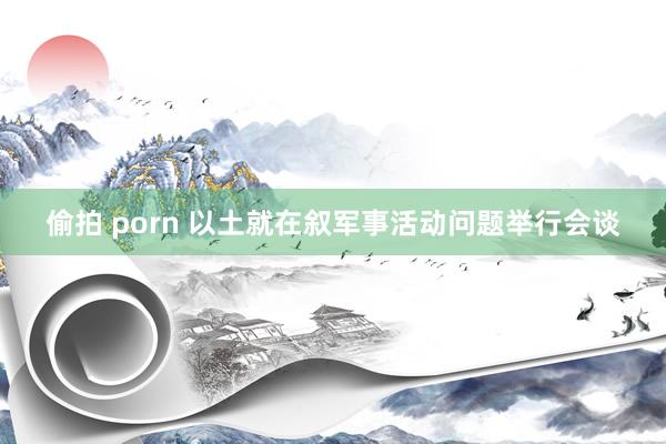 偷拍 porn 以土就在叙军事活动问题举行会谈