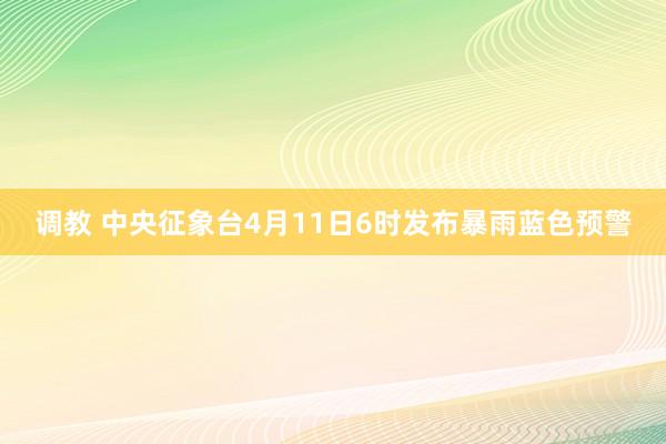调教 中央征象台4月11日6时发布暴雨蓝色预警