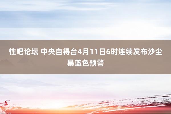 性吧论坛 中央自得台4月11日6时连续发布沙尘暴蓝色预警