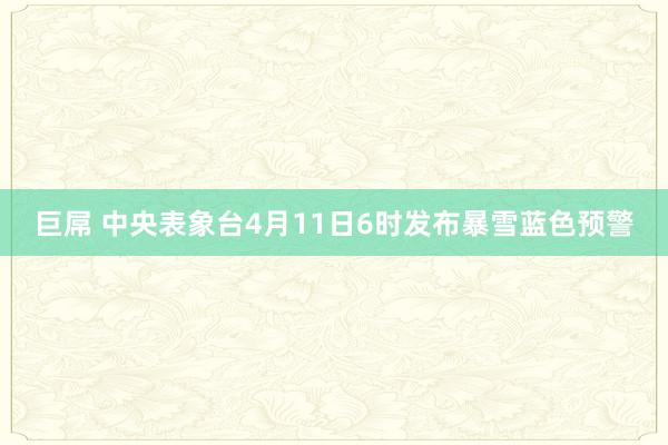 巨屌 中央表象台4月11日6时发布暴雪蓝色预警