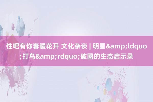 性吧有你春暖花开 文化杂谈 | 明星&ldquo;打鸟&rdquo;破圈的生态启示录