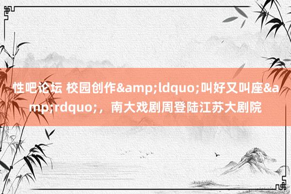 性吧论坛 校园创作&ldquo;叫好又叫座&rdquo;，南大戏剧周登陆江苏大剧院