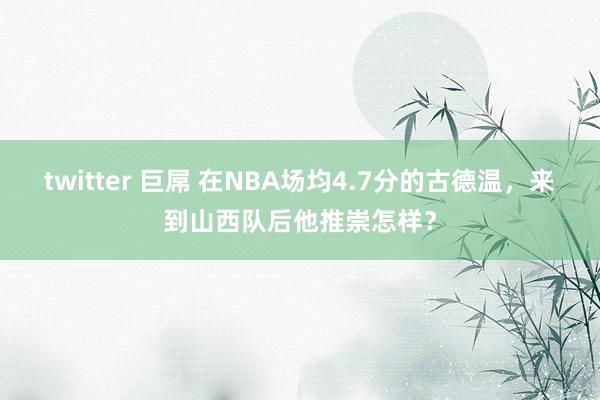 twitter 巨屌 在NBA场均4.7分的古德温，来到山西队后他推崇怎样？