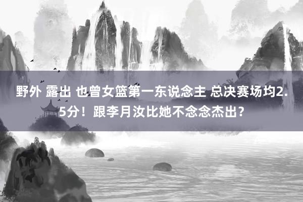 野外 露出 也曾女篮第一东说念主 总决赛场均2.5分！跟李月汝比她不念念杰出？