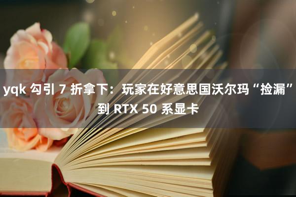yqk 勾引 7 折拿下：玩家在好意思国沃尔玛“捡漏”到 RTX 50 系显卡