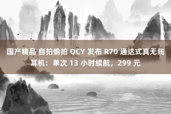 国产精品 自拍偷拍 QCY 发布 R70 通达式真无线耳机：单次 13 小时续航，299 元