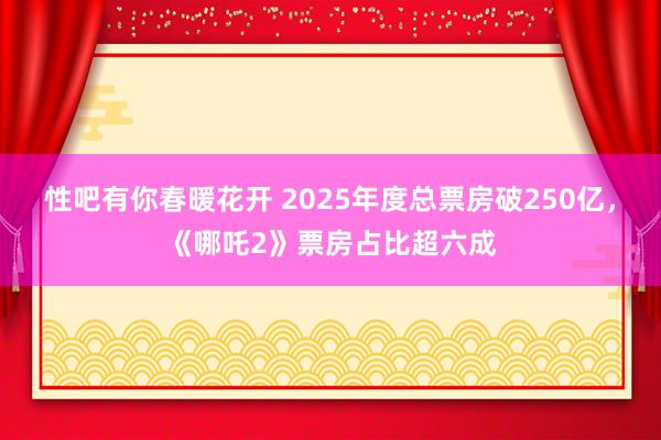性吧有你春暖花开 2025年度总票房破250亿，《哪吒2》票房占比超六成