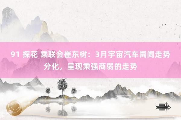 91 探花 乘联会崔东树：3月宇宙汽车阛阓走势分化，呈现乘强商弱的走势