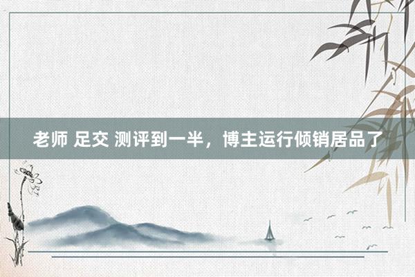老师 足交 测评到一半，博主运行倾销居品了