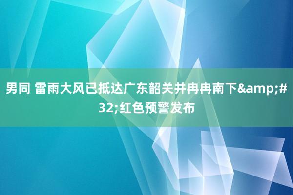 男同 雷雨大风已抵达广东韶关并冉冉南下&#32;红色预警发布