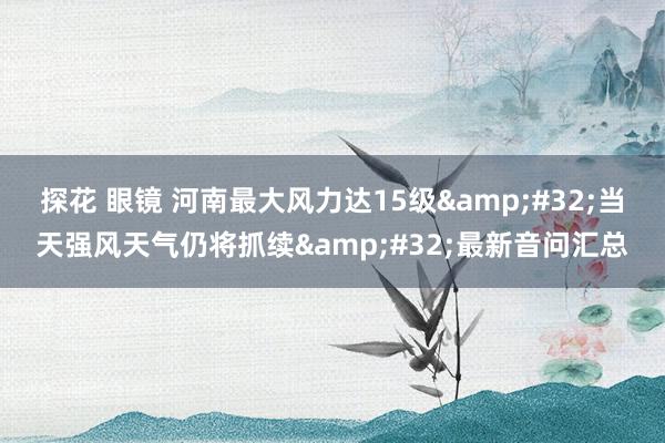 探花 眼镜 河南最大风力达15级&#32;当天强风天气仍将抓续&#32;最新音问汇总