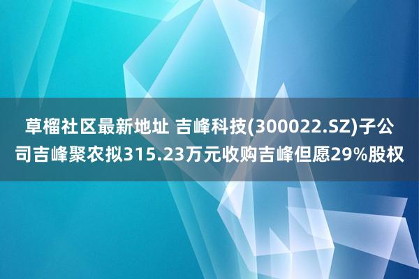 草榴社区最新地址 吉峰科技(300022.SZ)子公司吉峰聚农拟315.23万元收购吉峰但愿29%股权