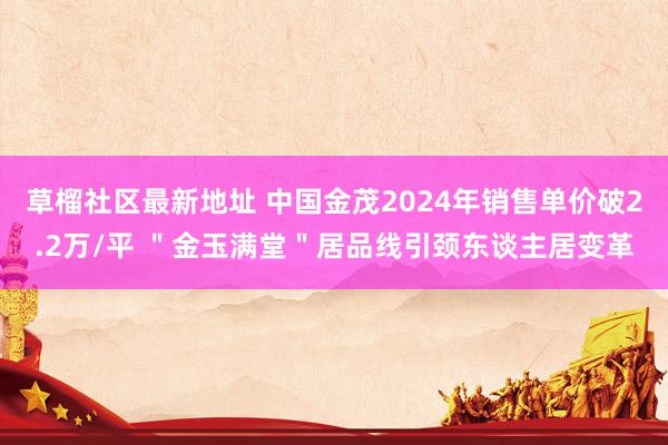 草榴社区最新地址 中国金茂2024年销售单价破2.2万/平 ＂金玉满堂＂居品线引颈东谈主居变革