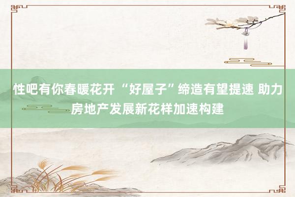 性吧有你春暖花开 “好屋子”缔造有望提速 助力房地产发展新花样加速构建